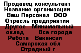 Продавец-консультант › Название организации ­ Ваш Персонал, ООО › Отрасль предприятия ­ Другое › Минимальный оклад ­ 1 - Все города Работа » Вакансии   . Самарская обл.,Отрадный г.